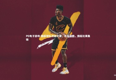 PG电子游戏-俄超球队冲击比赛，志在取胜，俄超比赛集锦